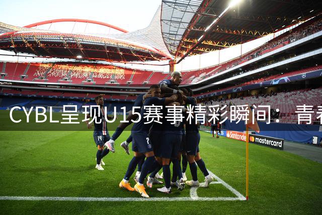 CYBL呈现U15赛事精彩瞬间：青春遗憾必将化作未来动力